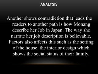 ANALYSIS 
Another shows contradiction that leads the 
readers to another path is how Monang 
describe her Job in Japan. The way she 
narrate her job description is believable. 
Factors also affects this such as the setting 
of the house, the interior design which 
shows the social status of their family. 
