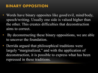 BINARY OPPOSITION 
• Words have binary opposites like good/evil, mind/body, 
speech/writing. Usually one side is valued higher than 
the other. This creates difficulties that deconstruction 
aims to correct. 
• By deconstructing these binary oppositions, we are able 
to uncover the foundation. 
• Derrida argued that philosophical traditions were 
largely “marginalized,” and with the application of 
deconstruction, it is possible to express what has been 
repressed in these traditions. 
 