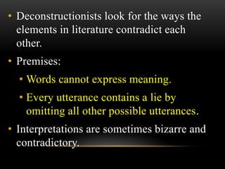 • Deconstructionists look for the ways the 
elements in literature contradict each 
other. 
• Premises: 
• Words cannot express meaning. 
• Every utterance contains a lie by 
omitting all other possible utterances. 
• Interpretations are sometimes bizarre and 
contradictory. 
 