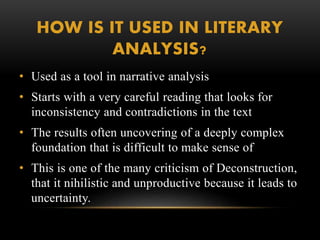HOW IS IT USED IN LITERARY 
ANALYSIS? 
• Used as a tool in narrative analysis 
• Starts with a very careful reading that looks for 
inconsistency and contradictions in the text 
• The results often uncovering of a deeply complex 
foundation that is difficult to make sense of 
• This is one of the many criticism of Deconstruction, 
that it nihilistic and unproductive because it leads to 
uncertainty. 
 