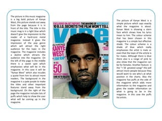 The picture in this music magazine
is a big bold picture of Kanye          The picture of Kanye West is a
West, this picture stands out away      simple picture which says exactly
from the page because it is in          what the magazine is about.
front of the title. The title in this   Kanye West is showing a stern
music mag is in a light blue which      face which shows how his lyrics
doesn’t give the impression to the      mean to him. The colour scheme
reader of a hard-core metal             that has been chosen in this
magazine. Instead it gives the          magazine is a simple but effective
impression of the pop genre             shade. The colour scheme is a
which will attract the right            shade of blue which really
audience for the topic in the           emphasises the artist is male or
magazine. The magazine includes         even that the topic of the article is
a skyline which attracts the            for males. Although there is blue
audience into the magazine. On          there also is a range of pink to
the left of the page in the middle      also show that the magazine can
there is a sweet spot which             be for females. Another feature is
emphasises what will be in the          the “+ 50 greatest songs” this will
magazine. In this case it will be       attract more people because they
“Kanye West” which also incudes         would want to see who's at what
a quote from him to attract more        position in the charts. Also the
readers. The background in the          magazine has puffs at the side of
magazine is a pale purple to make       the magazine which adds more
the titles and other important          information to the magazine and
features stand away from the            gives the reader information on
background. On the right of the         what is going to be in the
page the magazine includes lots of      magazine. In this case the puffs
puffs which help to show the user       list artists.
what will be coming up in the
magazine.
 