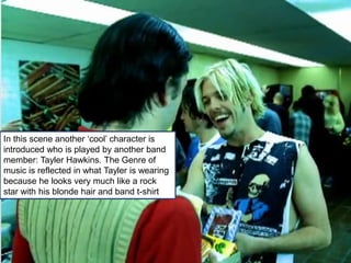 In this scene another ‘cool’ character is
introduced who is played by another band
member: Tayler Hawkins. The Genre of
music is reflected in what Tayler is wearing
because he looks very much like a rock
star with his blonde hair and band t-shirt
 