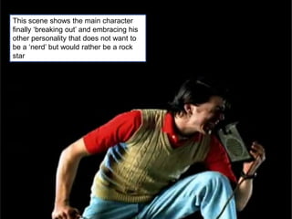 This scene shows the main character
finally ‘breaking out’ and embracing his
other personality that does not want to
be a ‘nerd’ but would rather be a rock
star
 