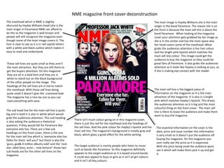 NME magazine front cover deconstruction
The masthead which is NME is slightly                                                                                        The main image is Hayley Williams she is the main
obscured by Hayley Williams head (she is the                                                                                 singer in the band Paramore. The reason she is on
main singer in Paramore) NME can afford to                                                                                   the front is because the main sell line is about the
do this as the magazine is well known and                                                                                    band Paramore. When looking at the magazine
people will still recognize the magazine even                                                                                cover your attention gets grabbed by her image as
though some of the main image covers it. The                                                                                 she is in the center and has the most space also
font is clear to see as it is in red capital letters                                                                         her head covers some of the masthead. What
with a white and black outline which makes it                                                                                grabs the audiences attention is her hair colour
easy to read and understand.                                                                                                 and her bright pink lipstick which matches the
                                                                                                                             main sell line colour. This image could get the
                                                                                                                             audience to buy the magazine as they could be
These sell lines are quite small as they aren't                                                                              great fans of Paramore. It also grabs the audiences
the main attraction. But they are still there to                                                                             attention as it looks like Hayley is looking at you, as
get the buyers attention. On this magazine                                                                                   if she is making eye contact with the reader.
they are all in a bold font and they are in
white to stand out on the black background
of the other people on the image. The
headings of the sell lines are in red to match
the masthead. With these sell lines being                                                                                    The main sell line is the biggest piece of
quite small it doesn’t give the crammed look.                                                                                information on the magazine as it is the main
The magazine has a nice lay out so you can                                                                                   attraction of the magazine. It is also in a bright
read everything with ease.                                                                                                   pink which matches Hayley’s lipstick. This draws
                                                                                                                             the audiences attention as it is big and the most
                                                                                                                             colourful thing on the front cover. The main sell
The sub head line for the main sell line is quite                                                                            line is there to tease the audience and make them
big and in bold it is also in white which would                                                                              want to buy the magazine.
grab the audiences attention. This sub heading
                                                        There isn't much colour going on in this magazine cover,
is also asking the audience a rhetorical
                                                        there is just the red for the masthead and the headings of
question, if they would fall for Paramore like
                                                        the sell lines. And the pink colour for Hayley’s lipstick and the     The essential information on the cover is the
everyone else has. There are a few sub
                                                        main sell line. The magazine’s background is mostly gray and          date, price and issue number this information
headings on this front cover, there is the one
                                                        black, which gives a good effect for the white writing.               is very small so it doesn’t put the audience off
for the main sell line which is ‘everyone else has
fallen for them. will you?’ but there is also the                                                                             buying the magazine. On this magazine you
‘guns, god& 4 million albums sold’ and the ‘rock                                                                              cant really see the price as it is expensive.
                                                        The target audience is mainly people who listen to music              With the price being small the audience wont
star, label boss, actor… now lecturer’ those two
                                                        such as bands like Paramore. So this magazine definitely              see it which will make them pick it up and get
sub heads are for the other sell lines on the
                                                        appeals to the target audience as it is based around bands.           it.
magazine.
                                                        It could also appeal to boys or girls as it isn't all girl colours
                                                        and it isn’t all boy colours.
 