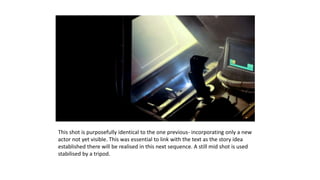 This shot is purposefully identical to the one previous- incorporating only a new
actor not yet visible. This was essential to link with the text as the story idea
established there will be realised in this next sequence. A still mid shot is used
stabilised by a tripod.
 
