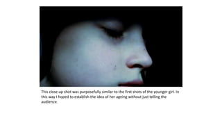 This close up shot was purposefully similar to the first shots of the younger girl. In
this way I hoped to establish the idea of her ageing without just telling the
audience.
 