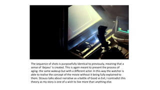 The sequence of shots is purposefully identical to previously, meaning that a
sense of ‘dejavu’ is created. This is again meant to present the process of
aging- the same wakeup but with a different actor. In this way the watcher is
able to realise the concept of the movie without it being fully explained to
them. Strauss talks about narrative as a battle of Good vs Evil, I contradict this
theory as my story is one of a wish to live more than anything else.
 