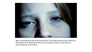 Again I purposefully broke the fourth wall here- focussing of the blue eyes identical to
the previous shot. By doing this the process of aging is reflected- close focus on
physical features used to do so.
 