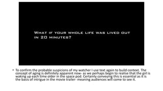 • To confirm the probable suspicions of my watcher I use text again to build context. The
concept of aging is definitely apparent now- as we perhaps begin to realise that the girl is
waking up each time older in the space pod. Certainly conveying this is essential as it is
the basis of intrigue in the movie trailer- meaning audiences will come to see it.
 