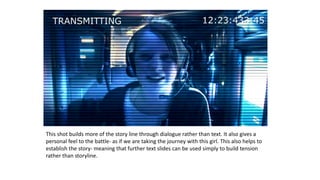 This shot builds more of the story line through dialogue rather than text. It also gives a
personal feel to the battle- as if we are taking the journey with this girl. This also helps to
establish the story- meaning that further text slides can be used simply to build tension
rather than storyline.
 