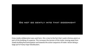 Cross media collaboration was used here- this is due to the fact that I used a famous poem as
part of the building of suspense. This increases the tension of the trailer moving away from
slowly building fear/anticipation and towards the action sequence of trailer. Action being a
large pull of many major blockbusters.
 