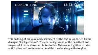 This building of pressure and excitement by the text is supported by the
dialogue “I will get home”. The continuing sound of the heartbeat and
suspenseful music also contributes to this. This works together to raise
anticipation and excitement around the movie- along with storyline.
 