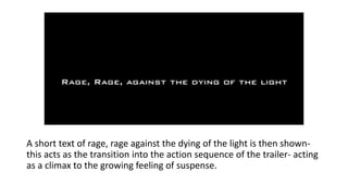 A short text of rage, rage against the dying of the light is then shown-
this acts as the transition into the action sequence of the trailer- acting
as a climax to the growing feeling of suspense.
 