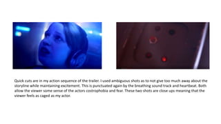 Quick cuts are in my action sequence of the trailer. I used ambiguous shots as to not give too much away about the
storyline while maintaining excitement. This is punctuated again by the breathing sound track and heartbeat. Both
allow the viewer some sense of the actors costrophobia and fear. These two shots are close ups meaning that the
viewer feels as caged as my actor.
 
