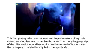 This shot portrays the panic sadness and hopeless nature of my main
characters shot- her head in her hands the common body language sign
of this. The smoke around her worked well as a visual effect to show
the damage not only to the ship but to her spirits also.
 
