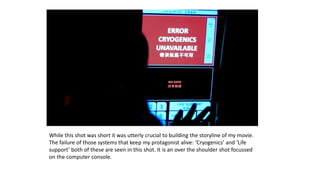 While this shot was short it was utterly crucial to building the storyline of my movie.
The failure of those systems that keep my protagonist alive: ‘Cryogenics’ and ‘Life
support’ both of these are seen in this shot. It is an over the shoulder shot focussed
on the computer console.
 