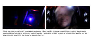 These two shots utilised shaky camera work and sound effects in order to portray hyperspace once more. The close ups
were successful in doing so. Again they are only seen for a short time in order to perk the interest of the watcher but not
give too much away about the movie- as teaser trailers do.
 
