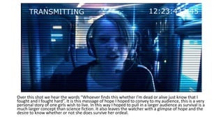 Over this shot we hear the words “Whoever finds this whether I’m dead or alive just know that I
fought and I fought hard”. It is this message of hope I hoped to convey to my audience, this is a very
personal story of one girls wish to live. In this way I hoped to pull in a larger audience as survival is a
much larger concept than science fiction. It also leaves the watcher with a glimpse of hope and the
desire to know whether or not she does survive her ordeal.
 