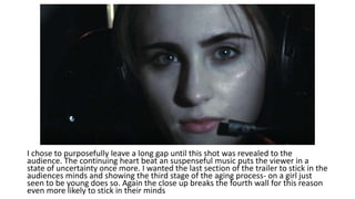 I chose to purposefully leave a long gap until this shot was revealed to the
audience. The continuing heart beat an suspenseful music puts the viewer in a
state of uncertainty once more. I wanted the last section of the trailer to stick in the
audiences minds and showing the third stage of the aging process- on a girl just
seen to be young does so. Again the close up breaks the fourth wall for this reason
even more likely to stick in their minds
 
