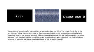 Conventions of a media trailer are used here as we see the date and title of the movie. These due to the
fact that they follow the shocking reveal of the third stage of aging for the protagonist are more likely to
stick in the mind of the watcher. Meaning they are more likely to come and see the movie when it is finally
released. I also mirrored the font of the text shown throughout the create continuity. The fuzzy break was
also used to make the text feel as part of the movie as any of the action shots.
 
