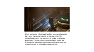 Music and sound effects build and the camera pulls slowly
back from the central console of the spaceship. This
immediately asserts the genre of the movie as Deborah
Knight says: ‘Satisfaction is guaranteed with genre;’ By
building into the stereotypes immediately I guarantee my
audience if fans of science fiction satisfaction.
 