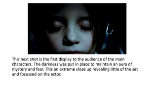 This next shot is the first display to the audience of the main
characters. The darkness was put in place to maintain an aura of
mystery and fear. This an extreme close up revealing little of the set
and focussed on the actor.
 