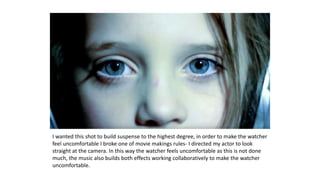 I wanted this shot to build suspense to the highest degree, in order to make the watcher
feel uncomfortable I broke one of movie makings rules- I directed my actor to look
straight at the camera. In this way the watcher feels uncomfortable as this is not done
much, the music also builds both effects working collaboratively to make the watcher
uncomfortable.
 