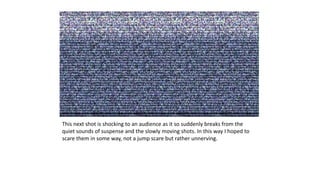 This next shot is shocking to an audience as it so suddenly breaks from the
quiet sounds of suspense and the slowly moving shots. In this way I hoped to
scare them in some way, not a jump scare but rather unnerving.
 