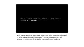 Text is used to establish context here. I was at first going to use the dialogue of
my actor however due to her age it didn’t seem convincing enough. So I
followed the convention of many other movie trailers and used text.
 