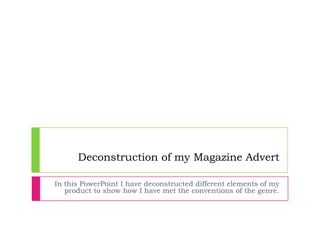Deconstruction of my Magazine Advert

In this PowerPoint I have deconstructed different elements of my
   product to show how I have met the conventions of the genre.
 