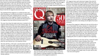 “Q” magazine have used a dominant image of the artist Ed
Sheeran that is central to the frame, which makes the artist
stand out and intrigue the target audience as its easy for the eye
to process. They have used the simple denotation of Ed and his
acoustic guitar, wearing all black casually clothing; symbolizing
that both the singer and his music may have the same relaxed
and laid back style. The artist is not providing the audience with
direct mode of address, instead looking to the top right corner
of the page. This creates an air of mystery to the singer as it
suggests that he is looking for something or possibly looking
toward the future. The lighting used on this image also implies
he is a mysterious character as, due to the key point lighting,
shadows are cast behind him. Ultimately suggesting he may
have a dark past and is now looking into the light of his future
endeavors.
The masthead of the magazine is in a bold red colour and
whilst standing out, to advertise the brand, it is placed behind
the picture of the artist, implying that he is the most
important part of the magazine. Despite not being at the
forefront of the front cover, the reader will still be aware of
the magazine they have without having to search for it.
The main sell-line,, in this case, is just the artists name “Ed
Sheeran”, to make the reader aware of who the artist is. It is
written in red sticking to the magazines colour scheme, and is
in a different font style and colour, red and cursive, to the rest
of the magazine, making it stand out from the cover-lines.
Style of this text could be interpreted to look as though it is
wrote in lipstick, therefore aiming the article and artist at a
female audience.
The subhead expands on the main cell line, it tells the reader
what the main article is about and gives them more
information on it. The colour white has been used for the
subhead and the font changed back to match the other
writing throughout the magazine as this would prevent
attention being taken away from the dominant image and
main sell-line. The subhead and the dominant image have a
sense of synergy as the image shows the exact words used,
"one man and his guitar.”
The barcode is kept small to the bottom of the page so it
does not interfere with the dominant image or any of the
text, however is still big enough for the target audience to
know the price of the magazine located on it.
The cover lines show the reader what else is involved in the
magazine without having to turn to the contents page. “Q”
magazine have stuck to the same block capital font and white
colouring, ensuring the text does not overlap the dominant
image. The composition of the cover lines are signature to “Q”,
on either side of the page framing the dominant image. This
creates a straight and clean cut layout that would attract an
older target audience due to its profession appearance. Each
article is also separated by a red line to make sure the articles
don’t overlap and adding to the column like structure of the
cover lines. The artists names that are featured in the cover
lines are in bold to attract the reader and make it stand out
what the main features are in the separate articles.
The plug of this magazine is different to the rest of the text as
it is in a red bubble, this colour indicates it is important and
significant, because these are the connotations of red, and
attracts the readers eye before any of the other text. It is also
the only part of the front page that uses black text, apart from
on the masthead; showing there is more information to find
out. In addition to this the text says “Your definite must hear
list” which creates direct address with audience, therefore
engaging with them to make the magazine more appealing.
The main colour scheme of this magazine is red and white.
These colours are very bold and therefore stand out on dark
backgrounds which, in this case, will catch the eye of their
target audience whilst they are browsing. The colour red has
connotations of importance and superiority which implies that
sections are highlighted more important than others as they
feature red, like the magazine and artist’s name.
The magazine indicates maturity with their colour scheme and
type of font used throughout the front page. The front page is
also very well organized and planned out. This gives the
impression that it is aimed at a target audience of late teens to
early/mid twenties. (16-24)
 