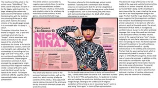 The masthead of this article is the
artists name, “Nicki Minaj”. The
block capital font allows the text to
be the biggest and clearest on the
page; allowing the audience to
easily see who the feature is about.
Combining this with the fact that
the colouring of the text is a hot
pink, which matches the colour
scheme of the double page spread,
it is unmissable who the story is
about.
Throughout this article there is a
theme of religion. First of all in the
masthead when referring to
”Gospel”, a term associated very
closely to the church. the actual
layout of the article further
emphasizes the theme as the article
is separated into sections, with each
one having its own subheading. The
subheadings all, excluding the first,
begin with with “Thou shalt…” and
are numbered; resembling the ten
commandments. These religious
connotations seen out of place
amongst the pop genre and bright
colouring of this magazine however,
create a unique and quirky style,
much like Nicki herself, to the
layout of the article. The religion
combined with the way the artist is
represented creates a sense of
juxtaposition.
The dominant image of the artist is the full
height of the page and is at the forefront of the
article as it is almost centered. All the text
surrounds Nicki’s body and the masthead is
even covered by the image, creating the sense
that she is the most important thing on the
page. The fact that the image blocks the artists
name suggests that the magazine is confident
that everyone would already know who the
article is about due to the picture- after all a
picture is worth a thousand words. The actual
denotation of Nicki Minaj is outrageously
confident clearly shown by her attire and body
language. One thing that stands out the most
is the denotation of her arm lifted into the
center of the page with a large “icon” ring on.
Judging by her stoic facial expression, it is clear
she is not joking and this is her honest opinion
of herself. In addition to this self confidence,
Nicki also presents herself as a quirky
individual due to her clothing and accessories.
The fact that she wears animal print, which is
stereotypically linked to people of African
origins or of the R&B music genre, shows what
type of music she produces. In addition to this,
one could also consider this style to be
attention grapping therefore implies that she
likes to be center of attention. The overall
appearance of Nicki looks almost like an
alternative retro as she adorns a beehive hair
style and a number of clashing colours and
prints, with the intention to be noticed.
The whole article is surrounded by
negative space which allows the article
not to look overwhelmed and well
spaced. This also creates a minimalistic
and simplistic style to the article as the
main focus of the audience, at first
glance, should be the bold image.
On the double page spread there is also a pull quote which
says, “I really toned down the sexual stuff. There was no need
for me to do it.” This pull quote allows the audience to realize
with out reading the article that Nicki has gone through on
image change; relating to the sudden use of religious
symbolism of the article as she is becoming “purer” and in a
way being “born again” in terms of her representation.
The colour scheme for this double page spread is pink
and black. Typically pink is stereotypes as a females
colour so one can assume that this article is targeted at
young girls. In addition to this the pop genre is also linked
to bright colours, such as this bubble gum pink colour,
with stark contrasting colours like black which allows
information to stand out.
This article also features some of the
common features in articles such as: the
stand first, which outlines briefly the
contents of the article, a drop cap which
clearly indictes the start of the article and
the by- line which ultimately shows who
wrote the article.
 