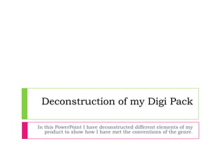 Deconstruction of my Digi Pack

In this PowerPoint I have deconstructed different elements of my
   product to show how I have met the conventions of the genre.
 
