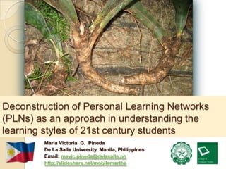 Deconstruction of Personal Learning Networks
(PLNs) as an approach in understanding the
learning styles of 21st century students
        Maria Victoria G. Pineda
        De La Salle University, Manila, Philippines
        Email: mavic.pineda@delasalle.ph
        http://slideshare.net/mobilemartha
 