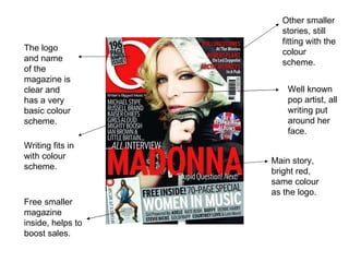 The logo and name of the magazine is clear and has a very basic colour scheme.  Other smaller stories, still fitting with the colour scheme.  Well known pop artist, all writing put around her face. Main story, bright red, same colour as the logo. Free smaller magazine inside, helps to boost sales.  Writing fits in with colour scheme.  