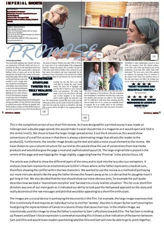Thisis the completedversionof ourshortfilmreview.Asitwasdesignedforaprintedsource itwas made on
InDesignoveradouble page spread,thiswouldmake iteasiershoulditbe ina magazine asit wouldopenand foldin
the centre line(1).We chose tohave the largerimage spreadacross 3 out the 4 columnsas thiswouldshow
conventionsof areal filmreviewinthatthere isalwaysadominatingimage thatattractsthe readertothe
product(2).Furthermore,the smallerimage breaksupthe textandaddsa more visual elementtothe review. We
have chosento use a columnstructure for ourtextas thiswouldshow the use of conventionsfromreal media
productsand wouldalsogive the page a neatand sophisticatedlayout(3).The large original titleisplacedinthe
centre of the page and overlappingthe image slightly,suggestinghow the ‘Promise’ isthe articlesfocus.(4)
The article was craftedto showthe differentlayersof the storyandto lookintothe lessobviousmetaphors.It
analyseshowSamrepresentsanemotionalcure toEllie’sillnesswhere asthe fatherrepresentsamedical cure,
therefore showingthe conflictwithinthe twocharacters.We wantedtouse the review asa methodof portraying
our more intricate detailslike the waythe fatherthrowsthe flowersawayashe isindenial thathisdaughterhasn’t
got longto live.We alsodecidedthatthe textshouldshow ourmore obviousaims,forexample the pull quote
describeshowwe tooka ‘mainstreamstoryline’and‘twistedittoa trulyrealisticsituation.’Thisforusas shortfilm
directorswasone of our maingoalsas it indicatedourabilitytolookpastthe Hollywoodapproachonthe storyand
reallydeconstructthe rawmessagesandplotthatwouldbe appealingtoa shortfilmenthusiast.
The imagesare a crucial device inportrayingthe keyeventsinthe film.Forexample,the large image expressesthat
Ellie isextremelyill andrequiresanindividual nurse tovisither‘weekly’.Alsothisisshown byherscarf coveringher
headgivingthe representationof Cancerora severe illnessthatcauseshairloss.Inthe smallerimage,we
intentionallyusedthisimage toshowthe father’srejectiontoSam’saffectionstowardsEllie.The factSamis holding
up flowersandDave’sfacial expressionissomewhatrejectingthisitshowsaclearindicationof the barrierbetween
Sam and Ellie andwouldleave readersquestioningwhetherEllieandSamwill everbe able togoto prom together.
(1)
(2)
(3)
(5)
 