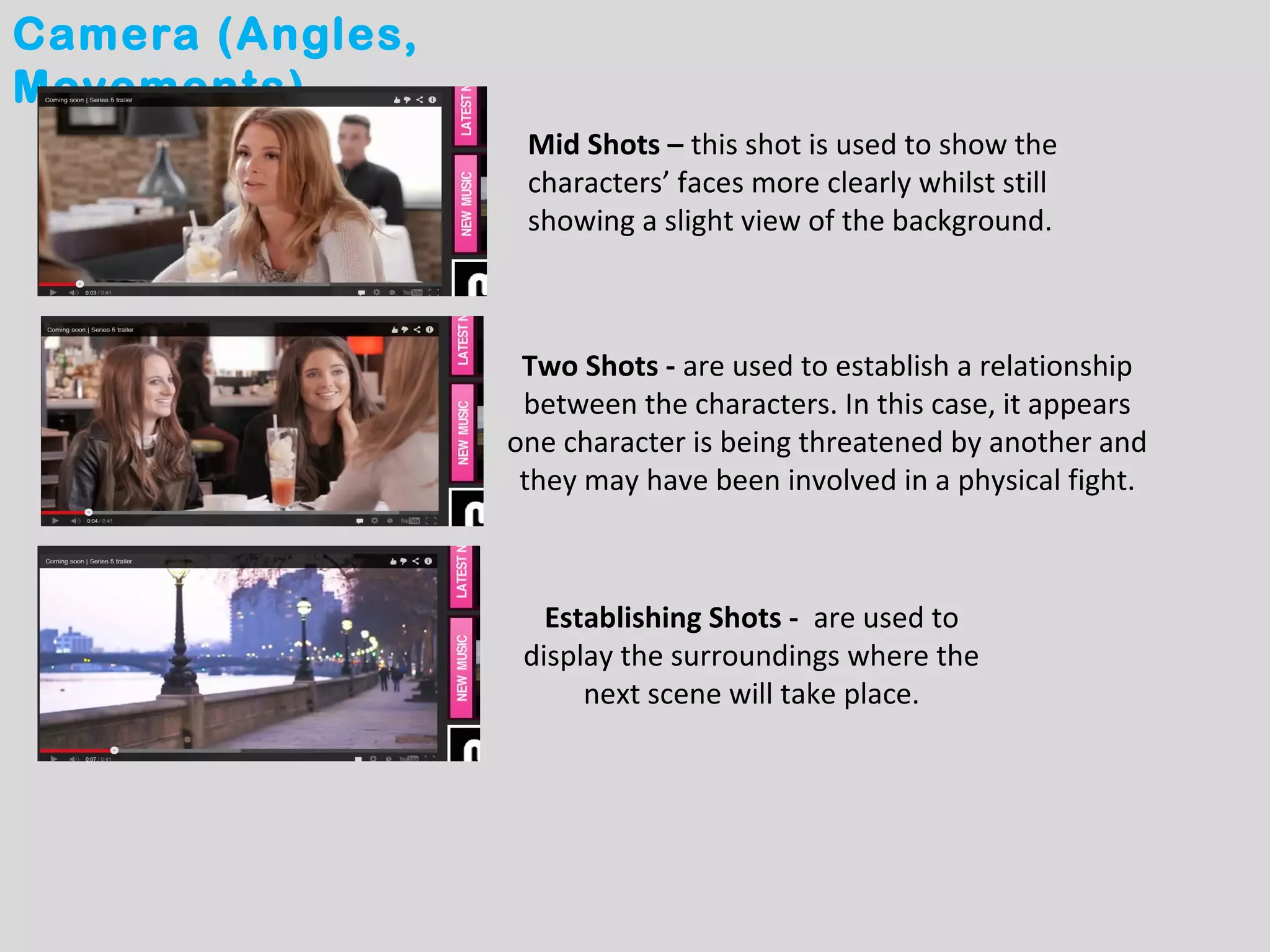 Camera (Angles,
Movements)
                   Mid Shots – this shot is used to show the
                   characters’ faces more clearly whilst still
                   showing a slight view of the background.



                   Two Shots - are used to establish a relationship
                   between the characters. In this case, it appears
                  one character is being threatened by another and
                   they may have been involved in a physical fight.



                     Establishing Shots - are used to
                   display the surroundings where the
                        next scene will take place.
 