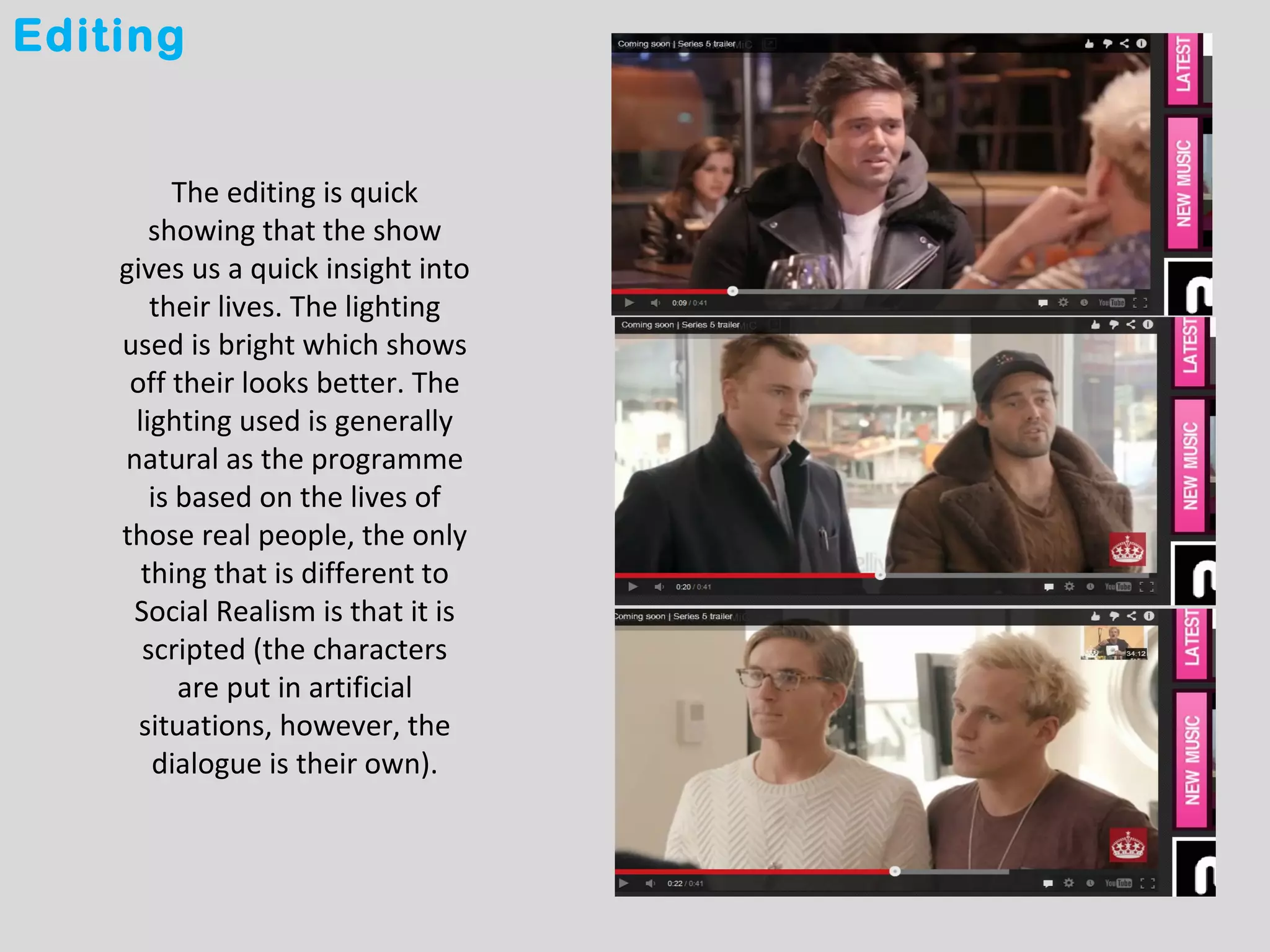 Editing


         The editing is quick
       showing that the show
    gives us a quick insight into
       their lives. The lighting
    used is bright which shows
     off their looks better. The
     lighting used is generally
    natural as the programme
       is based on the lives of
    those real people, the only
      thing that is different to
     Social Realism is that it is
      scripted (the characters
          are put in artificial
      situations, however, the
       dialogue is their own).
 
