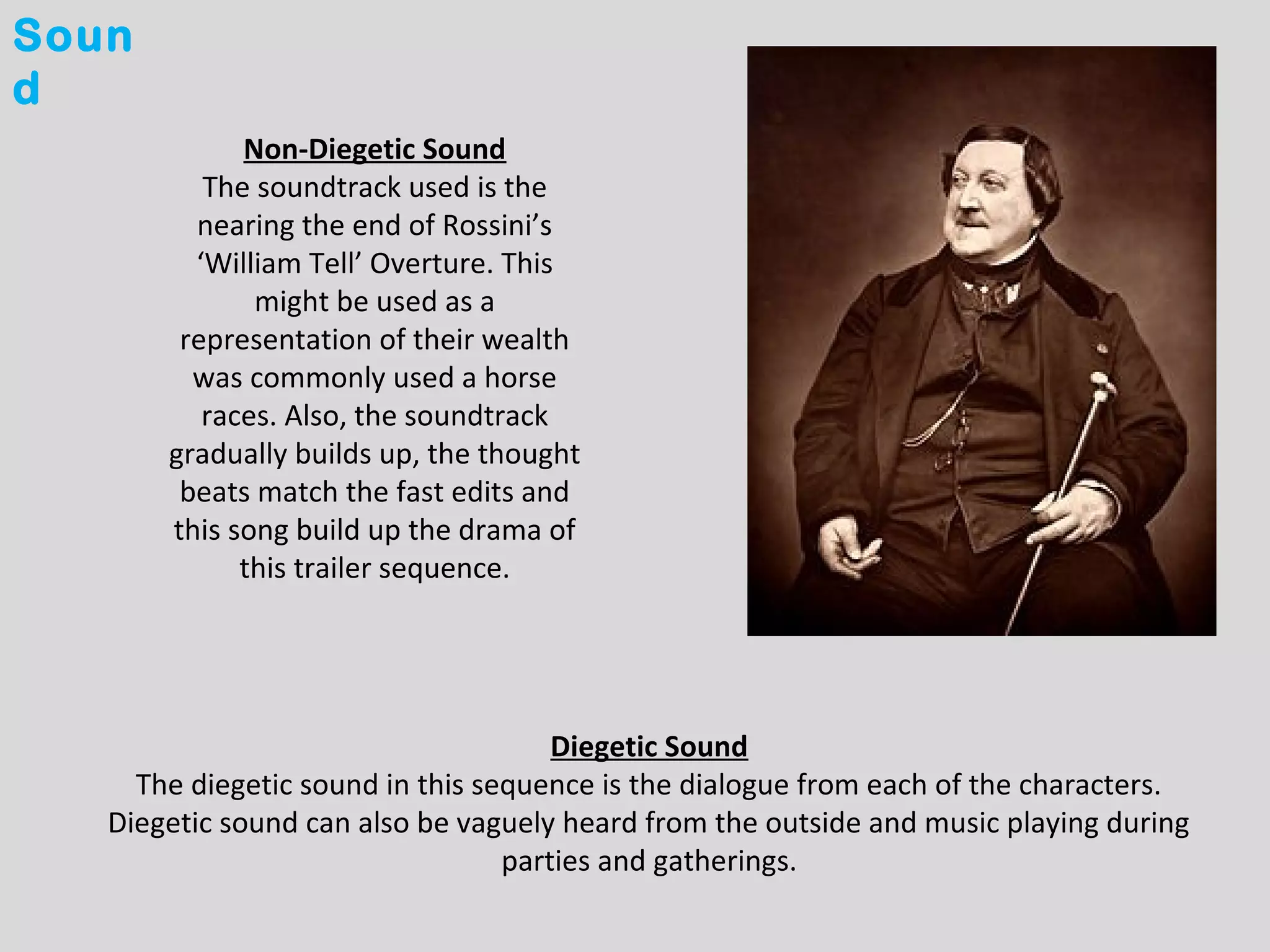 Soun
d
             Non-Diegetic Sound
          The soundtrack used is the
         nearing the end of Rossini’s
         ‘William Tell’ Overture. This
              might be used as a
        representation of their wealth
         was commonly used a horse
          races. Also, the soundtrack
       gradually builds up, the thought
        beats match the fast edits and
       this song build up the drama of
             this trailer sequence.




                                      Diegetic Sound
     The diegetic sound in this sequence is the dialogue from each of the characters.
   Diegetic sound can also be vaguely heard from the outside and music playing during
                                  parties and gatherings.
 