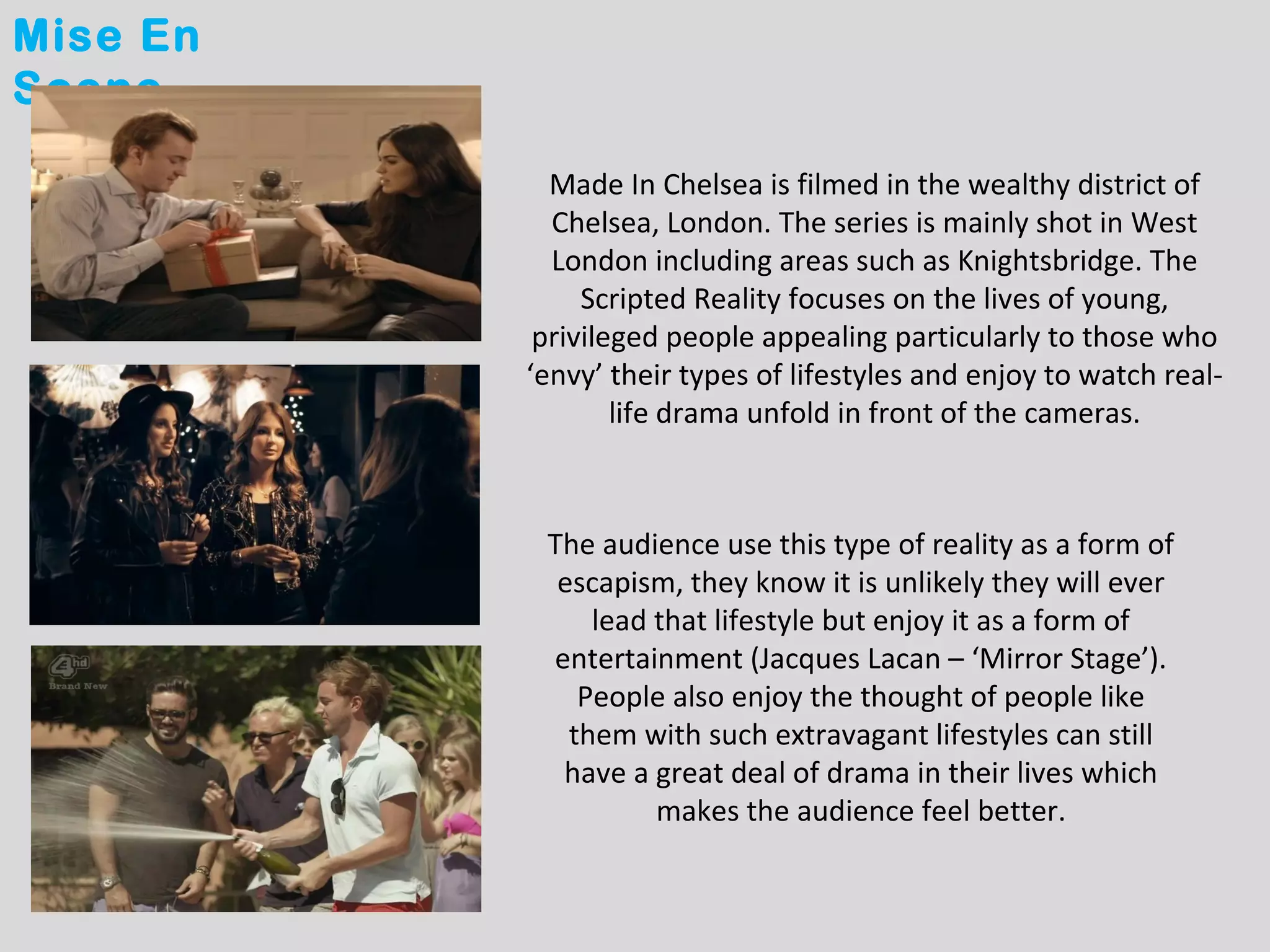 Mise En
Scene

            Made In Chelsea is filmed in the wealthy district of
            Chelsea, London. The series is mainly shot in West
            London including areas such as Knightsbridge. The
               Scripted Reality focuses on the lives of young,
           privileged people appealing particularly to those who
          ‘envy’ their types of lifestyles and enjoy to watch real-
                  life drama unfold in front of the cameras.



           The audience use this type of reality as a form of
            escapism, they know it is unlikely they will ever
               lead that lifestyle but enjoy it as a form of
           entertainment (Jacques Lacan – ‘Mirror Stage’).
              People also enjoy the thought of people like
             them with such extravagant lifestyles can still
            have a great deal of drama in their lives which
                    makes the audience feel better.
 