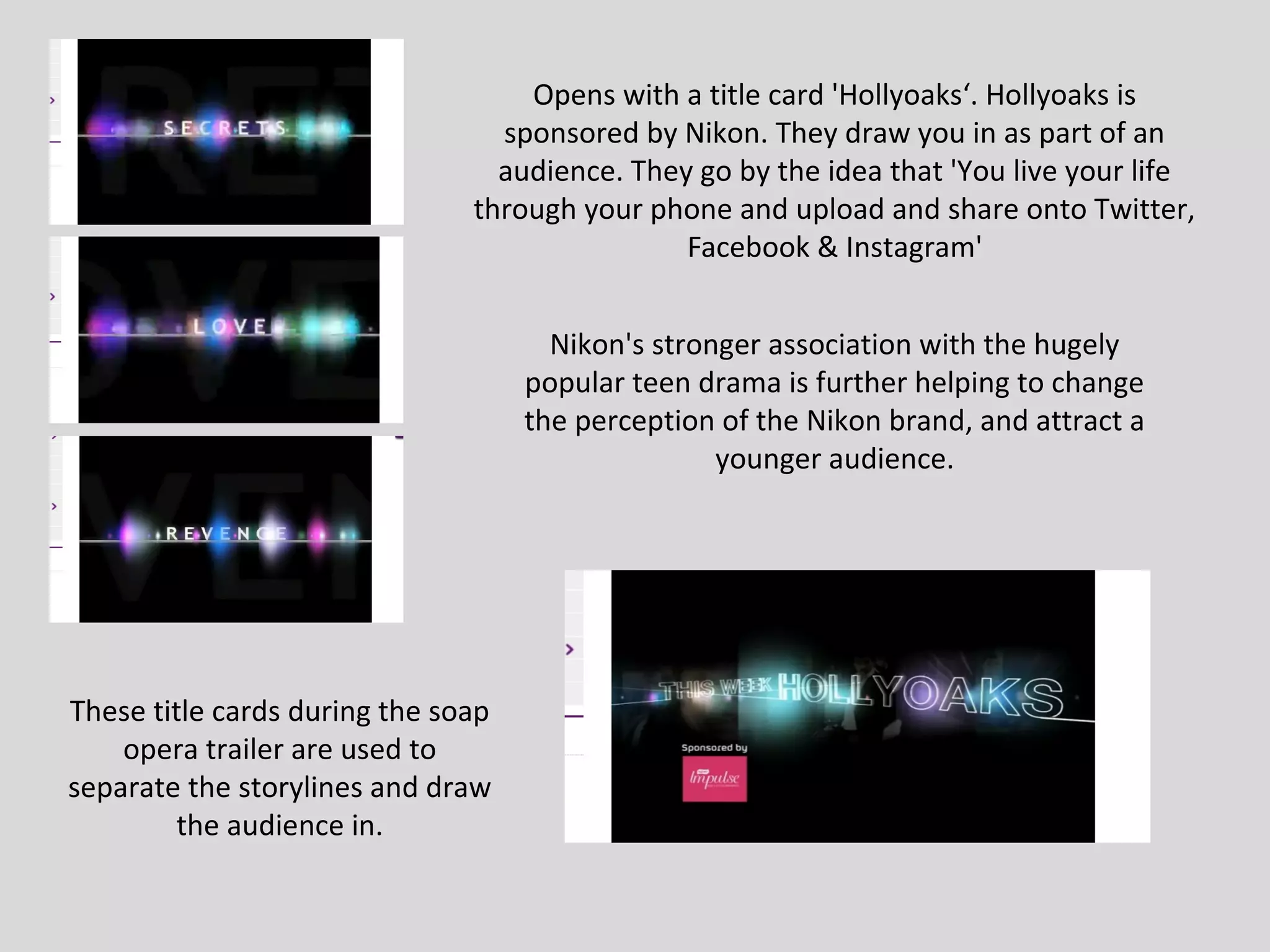 Opens with a title card 'Hollyoaks‘. Hollyoaks is
                                 sponsored by Nikon. They draw you in as part of an
                                 audience. They go by the idea that 'You live your life
                               through your phone and upload and share onto Twitter,
                                               Facebook & Instagram'


                                      Nikon's stronger association with the hugely
                                    popular teen drama is further helping to change
                                    the perception of the Nikon brand, and attract a
                                                   younger audience.




These title cards during the soap
    opera trailer are used to
separate the storylines and draw
         the audience in.
 