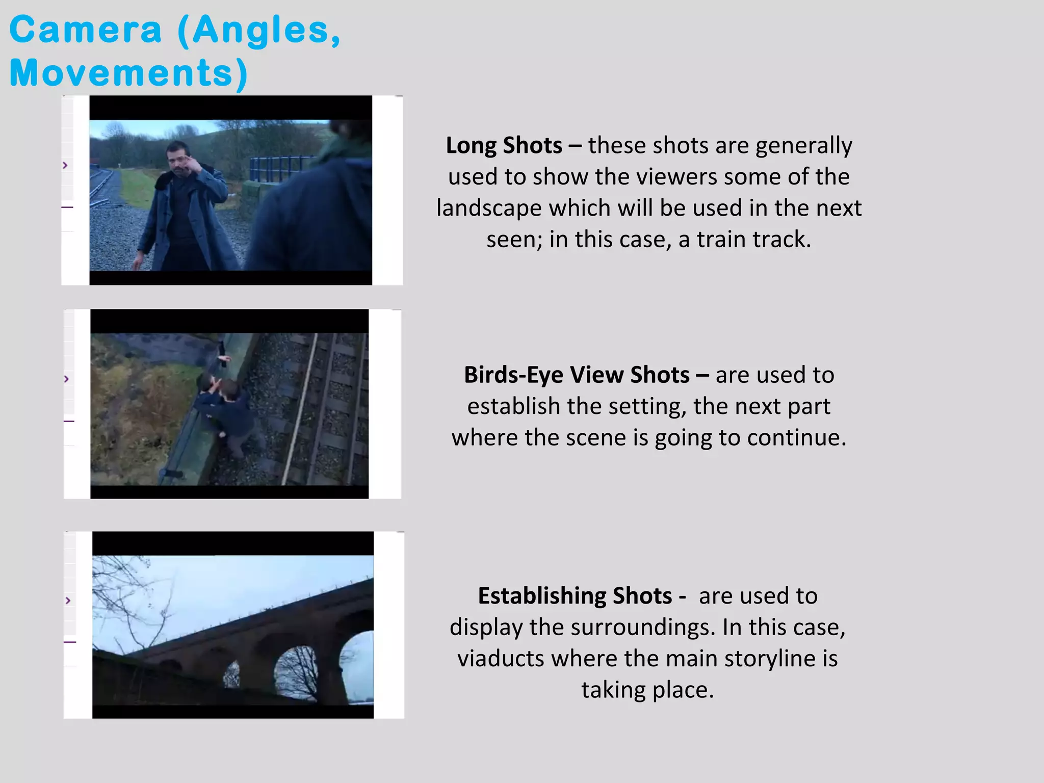 Camera (Angles,
Movements)
                   Long Shots – these shots are generally
                   used to show the viewers some of the
                  landscape which will be used in the next
                      seen; in this case, a train track.




                    Birds-Eye View Shots – are used to
                    establish the setting, the next part
                   where the scene is going to continue.




                      Establishing Shots - are used to
                   display the surroundings. In this case,
                    viaducts where the main storyline is
                                taking place.
 