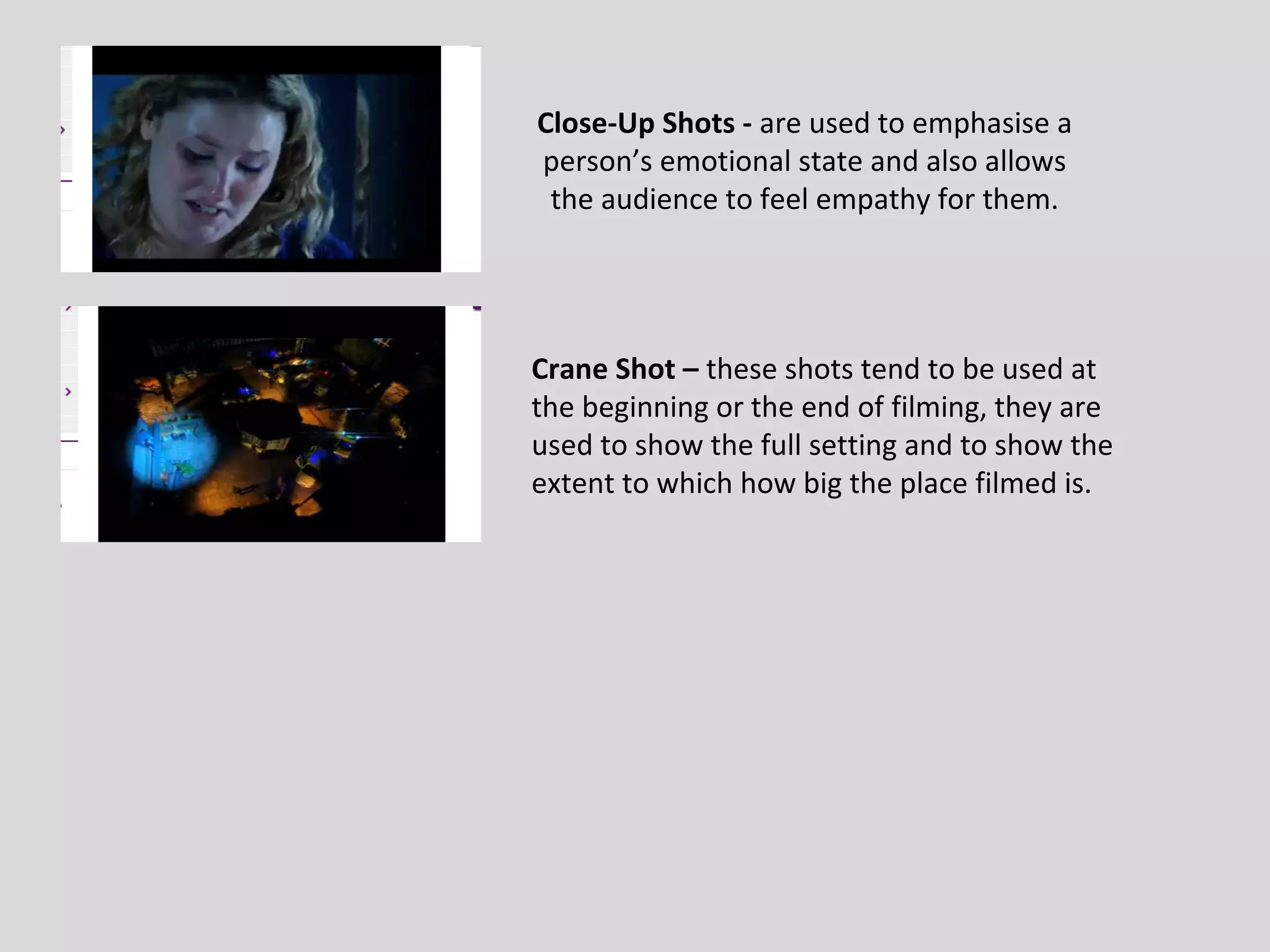 Close-Up Shots - are used to emphasise a
person’s emotional state and also allows
 the audience to feel empathy for them.




Crane Shot – these shots tend to be used at
the beginning or the end of filming, they are
used to show the full setting and to show the
extent to which how big the place filmed is.
 