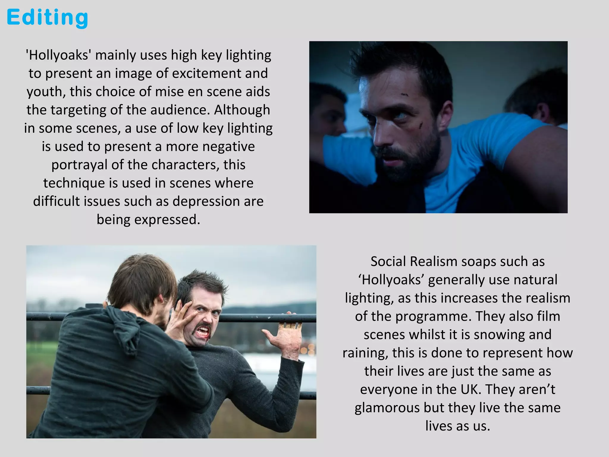 Editing
 'Hollyoaks' mainly uses high key lighting
  to present an image of excitement and
  youth, this choice of mise en scene aids
  the targeting of the audience. Although
 in some scenes, a use of low key lighting
    is used to present a more negative
      portrayal of the characters, this
     technique is used in scenes where
   difficult issues such as depression are
                being expressed.

                                                   Social Realism soaps such as
                                                ‘Hollyoaks’ generally use natural
                                             lighting, as this increases the realism
                                               of the programme. They also film
                                                 scenes whilst it is snowing and
                                             raining, this is done to represent how
                                                  their lives are just the same as
                                                 everyone in the UK. They aren’t
                                               glamorous but they live the same
                                                             lives as us.
 