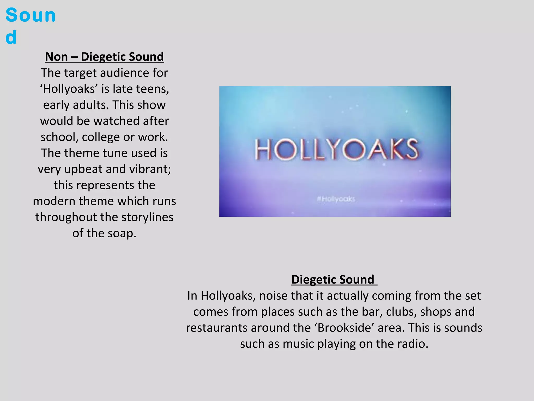 Soun
d
     Non – Diegetic Sound
    The target audience for
   ‘Hollyoaks’ is late teens,
    early adults. This show
   would be watched after
   school, college or work.
    The theme tune used is
   very upbeat and vibrant;
      this represents the
  modern theme which runs
  throughout the storylines
          of the soap.


                                                    Diegetic Sound
                                In Hollyoaks, noise that it actually coming from the set
                                 comes from places such as the bar, clubs, shops and
                                restaurants around the ‘Brookside’ area. This is sounds
                                          such as music playing on the radio.
 