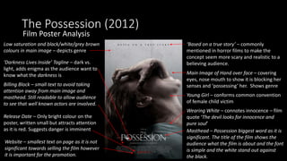 The Possession (2012)
Film Poster Analysis
‘Based on a true story’ – commonly
mentioned in horror films to make the
concept seem more scary and realistic to a
believing audience.
Main Image of Hand over face – covering
eyes, nose mouth to show it is blocking her
senses and ‘possessing’ her. Shows genre
Young Girl – conforms common convention
of female child victim
Wearing White – connotes innocence – film
quote ‘The devil looks for innocence and
pure soul’
Masthead – Possession biggest word as it is
significant. The title of the film shows the
audience what the film is about and the font
is simple and the white stand out against
the black.
Release Date – Only bright colour on the
poster, written small but attracts attention
as it is red. Suggests danger is imminent
‘Darkness Lives Inside’ Tagline – dark vs.
light, adds enigma as the audience want to
know what the darkness is
Billing Block – small text to avoid taking
attention away from main image and
masthead. Still readable to allow audience
to see that well known actors are involved.
Website – smallest text on page as it is not
significant towards selling the film however
it is important for the promotion.
Low saturation and black/white/grey brown
colours in main image – depicts genre
 