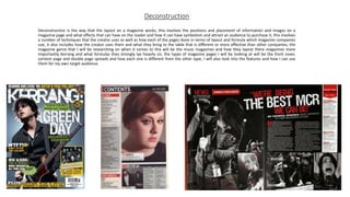 Deconstruction
Deconstruction is the way that the layout on a magazine works, this involves the positions and placement of information and images on a
magazine page and what effects that can have on the reader and how it can have symbolism and attract an audience to purchase it, this involves
a number of techniques that the creator uses as well as how each of the pages done in terms of layout and formula which magazine companies
use, it also includes how the creator uses them and what they bring to the table that is different or more effective than other companies, the
magazine genre that I will be researching on when it comes to this will be the music magazines and how they layout there magazines more
importantly Kerrang and what formulas they strongly lye heavily on, the types of magazine pages I will be looking at will be the front cover,
content page and double page spreads and how each one is different from the other type, I will also look into the features and how I can use
them for my own target audience.
 