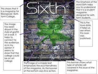 The Emphasis of the word Sixth helps you to understand that it is a student magazine designed for sixth form students. This shows that it is a magazine for Blackpools’ Sixth form College.  This is the Issue date, it helps us see when this issue was published.  This banner shows what type of articles will covered in this issue of the magazine.  The image of a maple leaf emphasises the eco-friendliness of the magazine. As the banner at the bottom says Eco action. The image has been drawn in the style of graffiti on a wall, it helps to connect to the audience as in my opinion it seems to show that the college could be an art college  