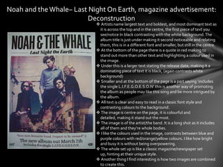 Noah and the Whale– Last Night On Earth, magazine advertisement:
                         Deconstruction
                            Artists name largest text and boldest, and most dominant text as
                            it is across the top and in the centre, the first piece of text you
                            see/notice In black contrasting with the white background. The
                            album title is just under making it second noticeable and relating
                            them, this is in a different font and smaller, but still in the centre.
                            At the bottom of the page there is a quote in red making to
                            stand out more than other text and highlighting a colour used in
                            the image.
                            Under this is a larger text stating the release date, making it a
                            dominating piece of text it is black, (again contrasts white
                            background)
                            Smaller and at the bottom of the page is a part saying ‘includes
                            the single L.I.F.E.G.O.E.S.O.N’ this is another way of promoting
                            the album as people may like this song and be more intrigued by
                            the album.
                            All text is clear and easy to read in a classic font style and
                            contrasting colours to the background.
                            The image is centre on the page, it is colourful and
                            detailed, making it stand out the most.
                            The image is of the artist/the band. It is a long shot as it includes
                            all of them and they’re whole bodies.
                            I like the colours used in the image, contrasts between blue and
                            purple colours with red/orange/yellow colours. I like how bright
                            and busy it is without being overpowering.
                            The whole set up is like a classic magazine/newspaper set
                            up, hinting at their unique style.
                            Another thing I find interesting is how two images are combined
                            to create this.
 