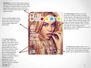 Masthead is in front of the maim image as 
they want to promote the brand more than 
the artist. It is spread all the way across the 
page which stands out more, it also has 
colours inside the title which also makes it 
stand out more. 
The Main Image is Beyoncé. For this 
particular cover the readers would be 
mostly female, although she has male fans 
as well. The image is seductive by the way 
she is looking out towards the reader. The 
image is also captivating which will also 
catch the readers attention. This is aimed 
at mostly all aged ranges who are 
interested in music, as Billboard covers all 
different genres of music. 
The Colour Scheme is 
simple with 4 different 
colours. The colours in the 
title will catch the readers 
attention due to them 
being bright. The rest of 
the colour scheme is white 
but it stands out due to 
the writing being bold. 
There is also different 
styles of writing to make it 
different and more 
appealing. For the 
background there is no 
colour its her hair and that 
takes up all the 
background. 
The Main Cover Line on this cover is 
just the artists name, this is because she 
is well known around the world and 
people can recognise her by her name. 
These are Cover Lines which 
may not be about Beyoncé but 
about other artists or stories 
which people might find 
interesting. 
 